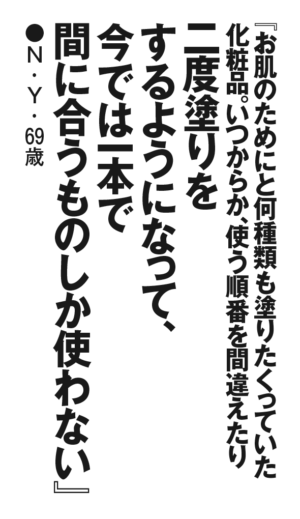 『お肌のためにと何種類も塗りたくっていた化粧品。いつからか、使う順番を間違えたり二度塗りをするようになって、今では一本で間に合うものしか使わない』N・Y・69歳