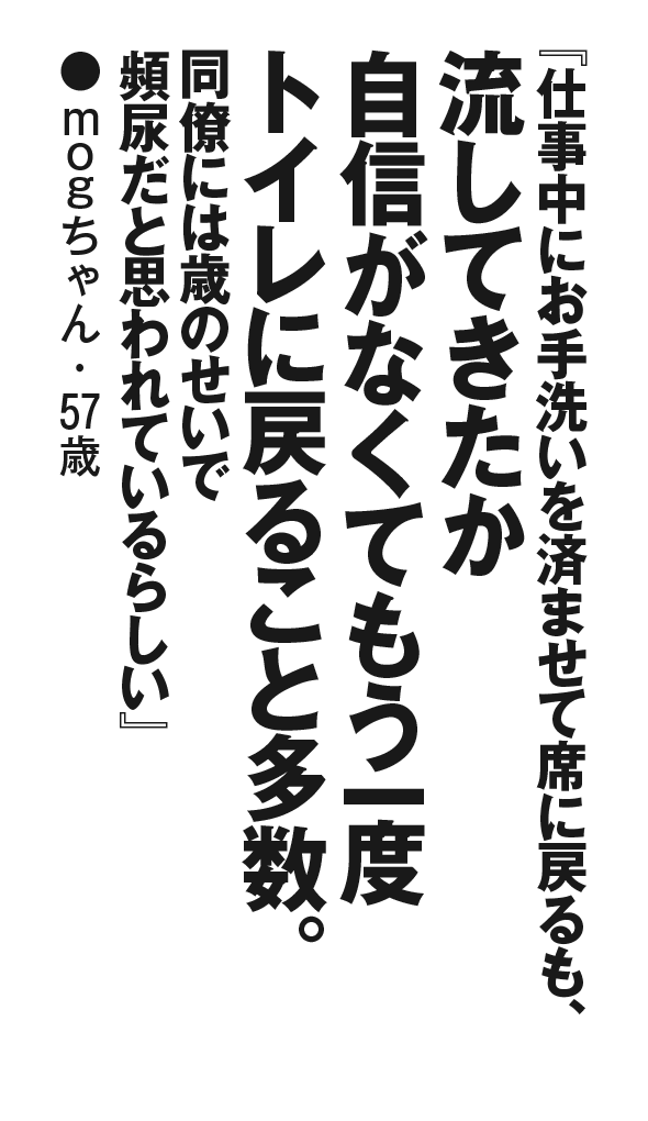『仕事中にお手洗いを済ませて席に戻るも、流してきたか自信がなくてもう一度トイレに戻ること多数。同僚には歳のせいで頻尿だと思われているらしい』mogちゃん・57歳