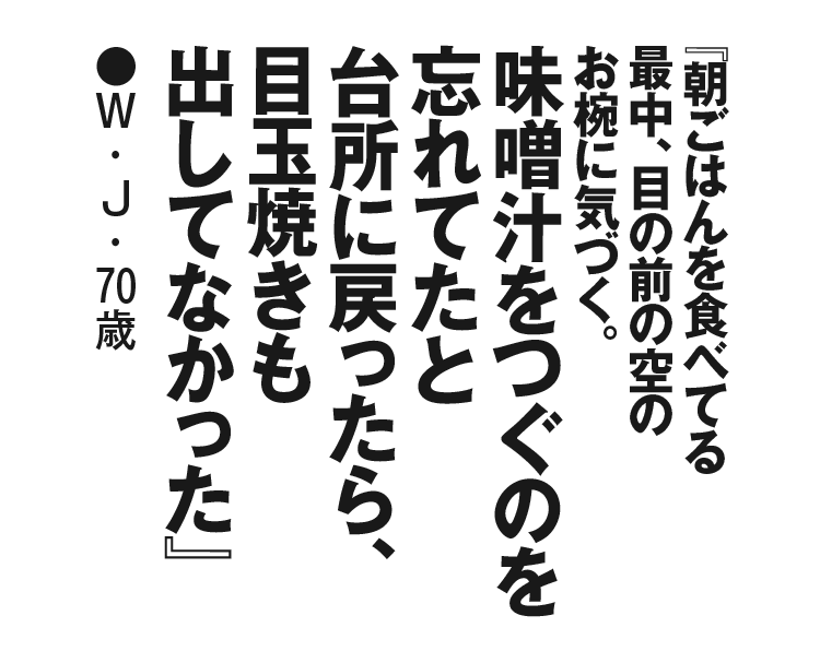 『朝ごはんを食べてる最中、目の前の空のお椀に気づく。味噌汁をつぐのを忘れてたと台所に戻ったら、目玉焼きも出してなかった』W・J・70歳