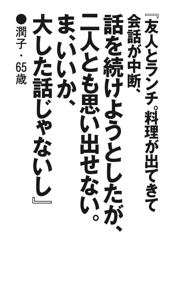『友人とランチ。料理が出てきて会話が中断、話を続けようとしたが、二人とも思い出せない。ま、いいか、大した話じゃないし』潤子・65歳