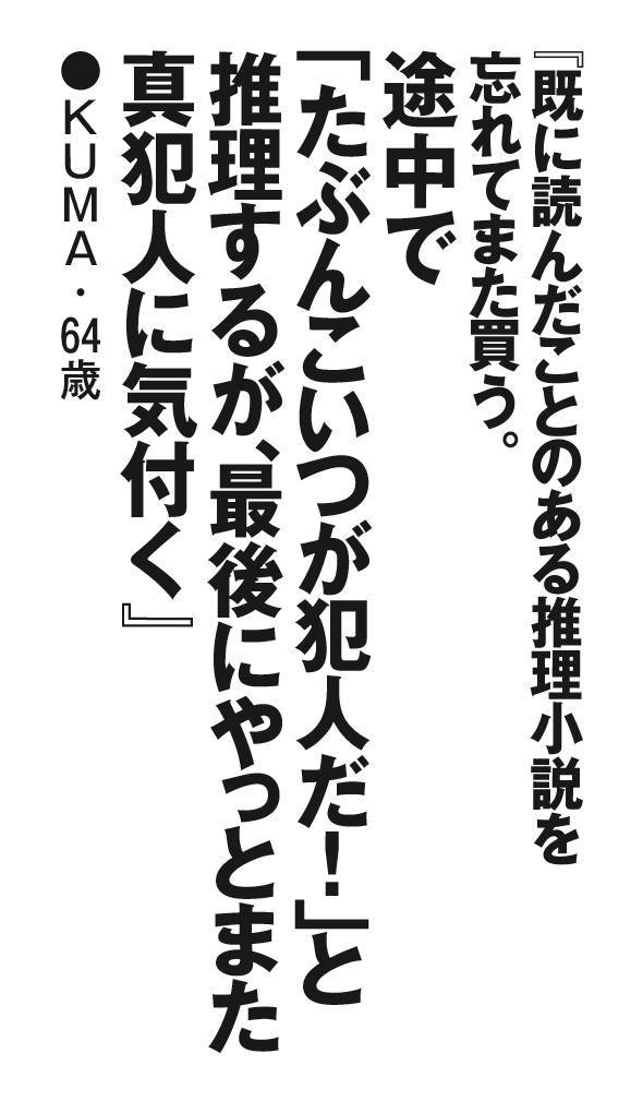 『既に読んだことのある推理小説を忘れてまた買う。途中で「たぶんこいつが犯人だ！」と推理するが、最後にやっとまた真犯人に気付く』 KUMA・64歳 