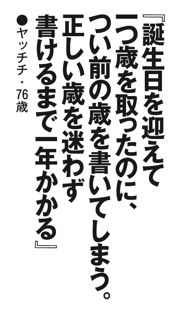 『誕生日を迎えて一つ歳を取ったのに、つい前の歳を書いてしまう。正しい歳を迷わず書けるまで一年かかる』 ヤッチチ・76歳 