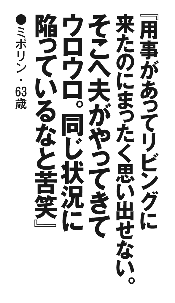 『用事があってリビングに来たのにまったく思い出せない。そこへ夫がやってきてウロウロ。同じ状況に陥っているなと苦笑』 ミポリン・63歳
