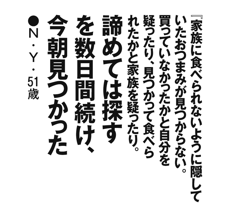 『家族に食べられないように隠していたおつまみが見つからない。 買っていなかったかと自分を疑ったり、見つかって食べられたかと家族を疑ったり。諦めては探すを数日間続け、今朝見つかった』N・Y・51歳