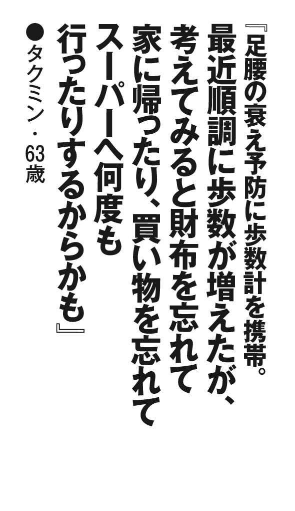 『足腰の衰え予防に歩数計を携帯。最近順調に歩数が増えたが、考えてみると財布を忘れて家に帰ったり、買い物を忘れてスーパーへ何度も行ったりするからかも』タクミン・63歳