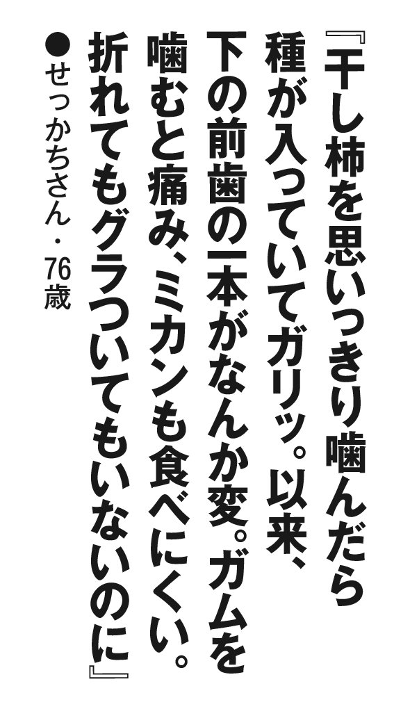 『干し柿を思いっきり噛んだら種が入っていてガリッ。以来、下の前歯の一本がなんか変。ガムを噛むと痛み、ミカンも食べにくい。折れてもグラついてもいないのに』せっかちさん・76歳