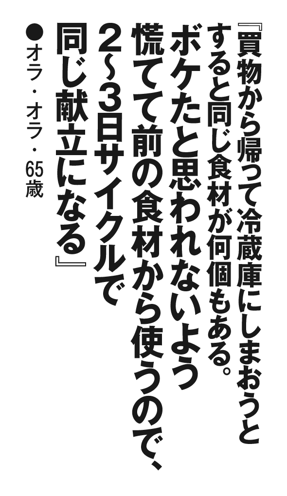『買物から帰って冷蔵庫にしまおうとすると同じ食材が何個もある。ボケたと思われないよう慌てて前の食材から使うので、２～３日サイクルで同じ献立になる』 オラ・オラ・65歳