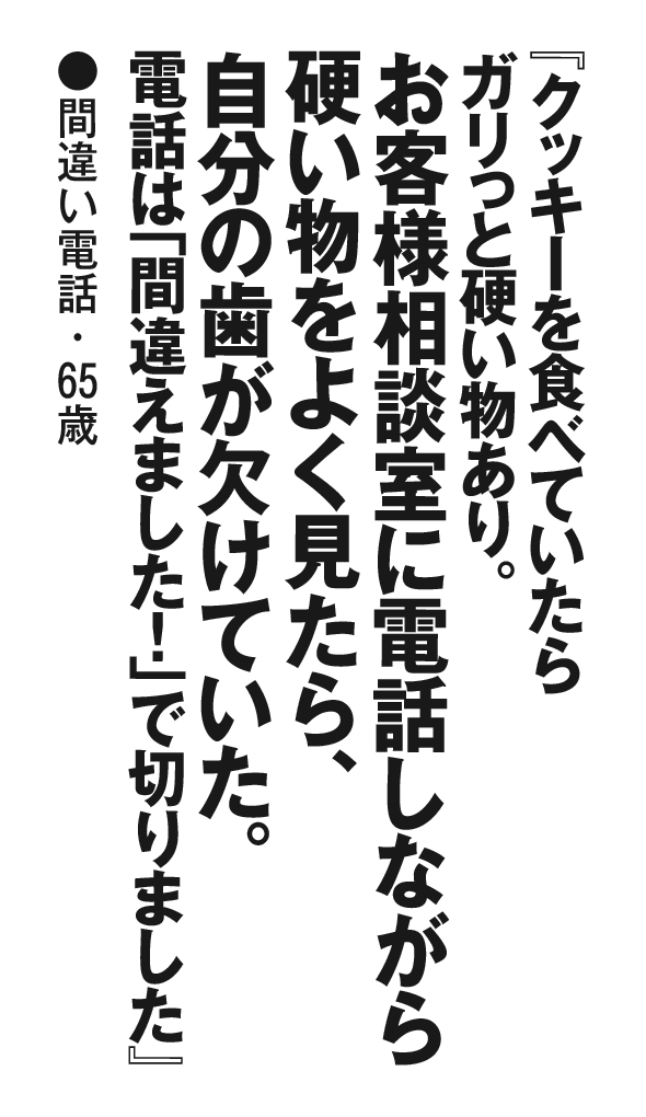 『クッキーを食べていたらガリっと硬い物あり。お客様相談室に電話しながら硬い物をよく見たら、自分の歯が欠けていた。電話は「間違えました！」で切りました』間違い電話・65歳