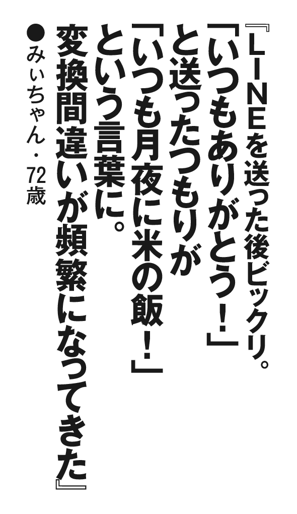 『LINEを送った後ビックリ。「いつもありがとう！」と送ったつもりが「いつも月夜に米の飯！」という言葉に。変換間違いが頻繁になってきた』みぃちゃん・72歳