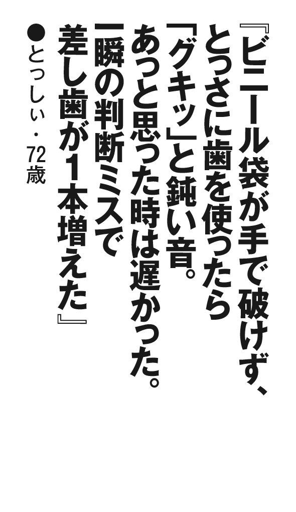 『ビニール袋が手で破けず、とっさに歯を使ったら「グキッ」と鈍い音。あっと思った時は遅かった。一瞬の判断ミスで差し歯が１本増えた』 とっしぃ・72歳 
