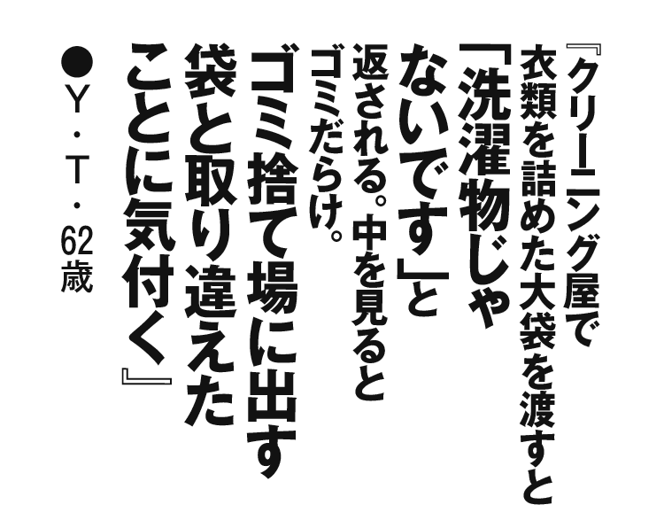 『クリーニング屋で衣類を詰めた大袋を渡すと「洗濯物じゃないです」と返される。中を見るとゴミだらけ。ゴミ捨て場に出す袋と取り違えたことに気付く』 Y．T・62歳