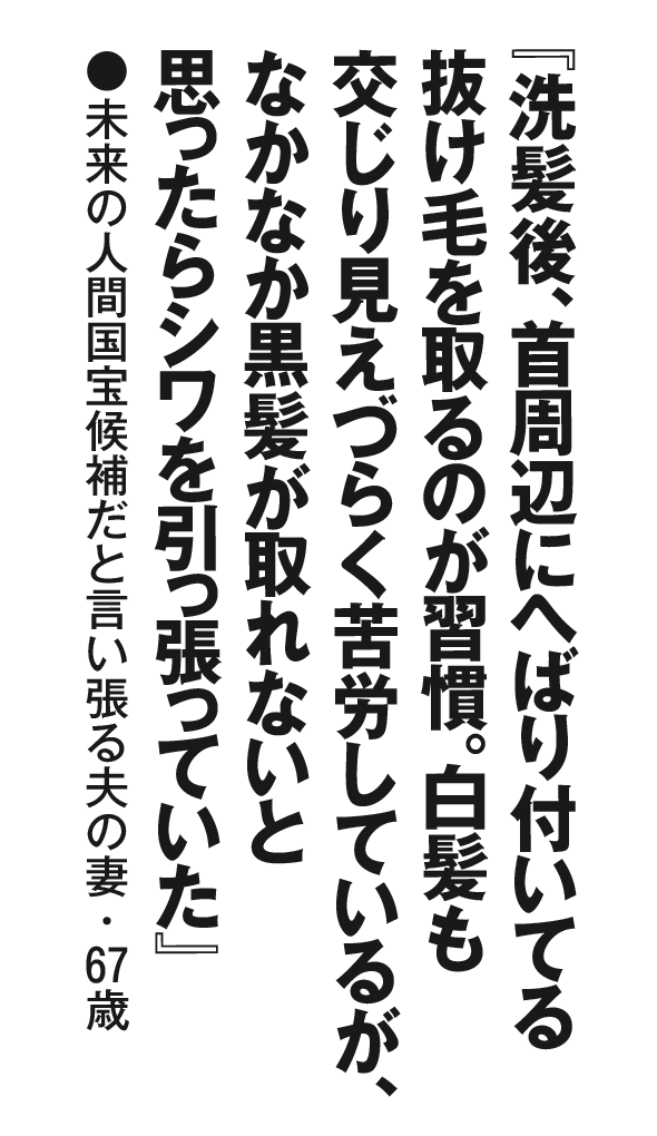 『洗髪後、首周辺にへばり付いてる抜け毛を取るのが習慣。白髪も交じり見えづらく苦労しているが、なかなか黒髪が取れないと思ったらシワを引っ張っていた』未来の人間国宝候補だと言い張る夫の妻・67 歳