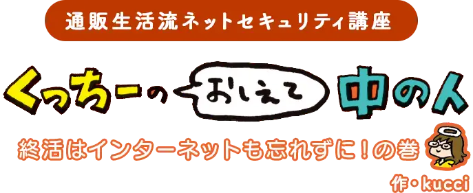 通販生活流ネットセキュリティ講座 くっちーのおしえて中の人　終活はインターネットも忘れずに！の巻